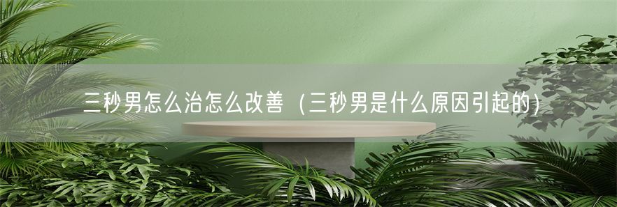 三秒男怎么治怎么改善（三秒男是什么原因引起的）(1)