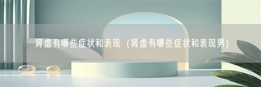 肾虚有哪些症状和表现（肾虚有哪些症状和表现男）(1)