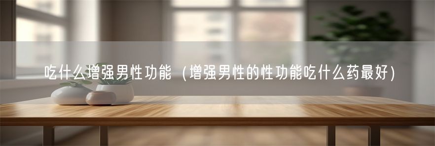 吃什么增强男性功能（增强男性的性功能吃什么药最好）(1)
