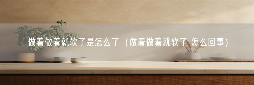 做着做着就软了是怎么了（做着做着就软了 怎么回事）(1)