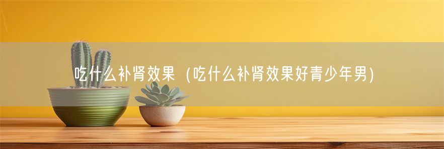 吃什么补肾效果（吃什么补肾效果好青少年男）(1)