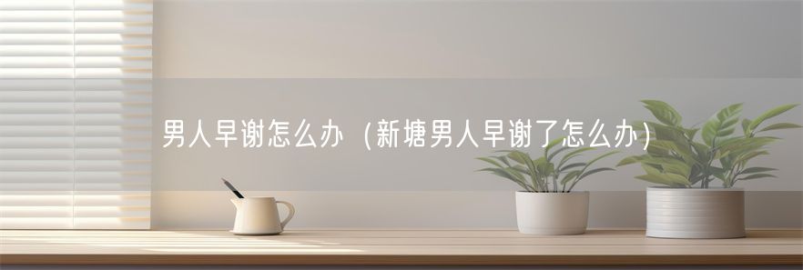 男人早谢怎么办（新塘男人早谢了怎么办）(1)