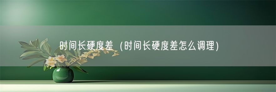 时间长硬度差（时间长硬度差怎么调理）(1)