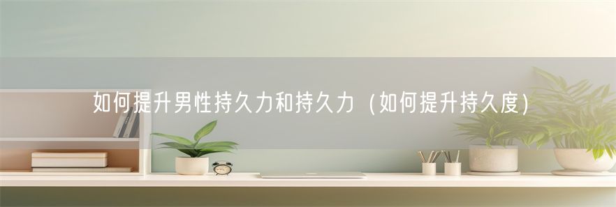 如何提升男性持久力和持久力（如何提升持久度）(1)