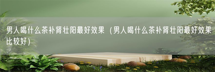 男人喝什么茶补肾壮阳最好效果（男人喝什么茶补肾壮阳最好效果比较好）(1)