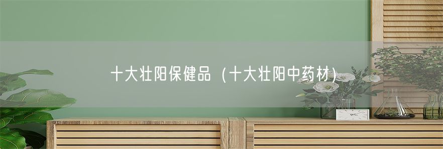 十大壮阳保健品（十大壮阳中药材）(1)