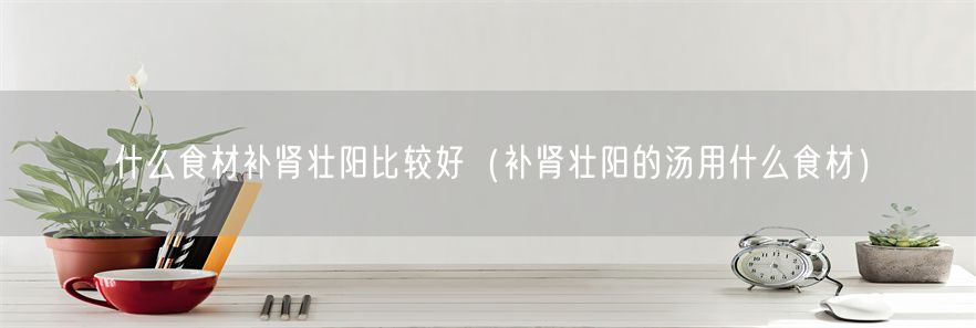 什么食材补肾壮阳比较好（补肾壮阳的汤用什么食材）(1)