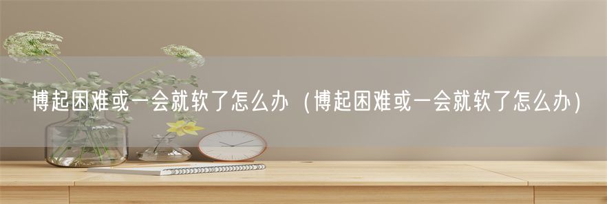 博起困难或一会就软了怎么办（博起困难或一会就软了怎么办）(1)