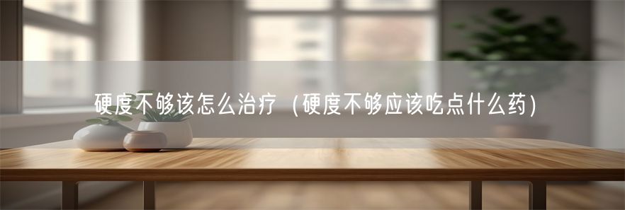 硬度不够该怎么治疗（硬度不够应该吃点什么药）(1)