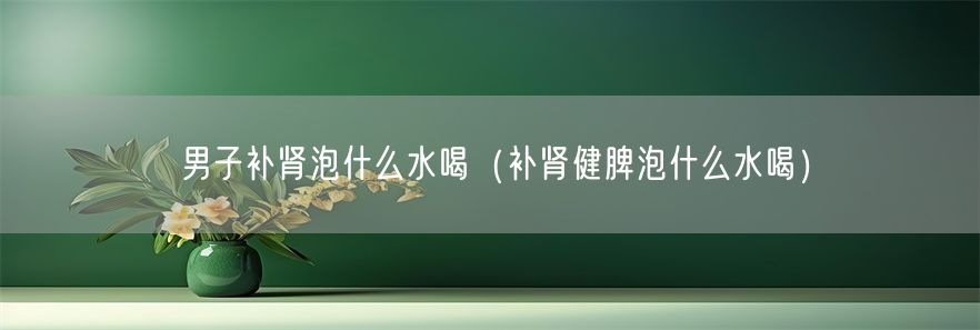 男子补肾泡什么水喝（补肾健脾泡什么水喝）(1)
