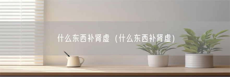 什么东西补肾虚（什么东西补肾虚）(1)