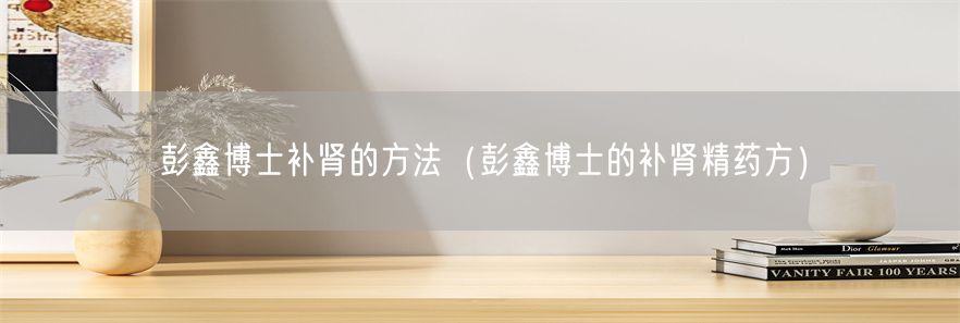 彭鑫博士补肾的方法（彭鑫博士的补肾精药方）(1)