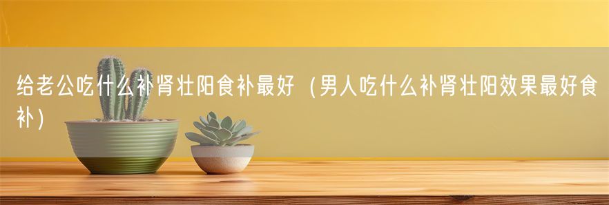 给老公吃什么补肾壮阳食补最好（男人吃什么补肾壮阳效果最好食补）(1)