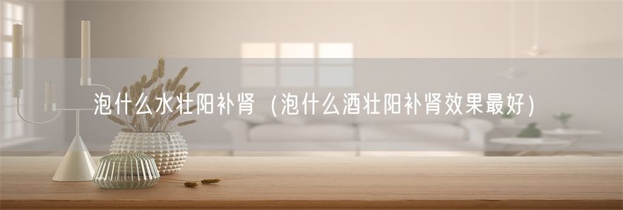 泡什么水壮阳补肾（泡什么酒壮阳补肾效果最好）(1)