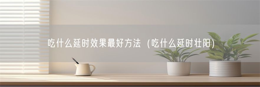 吃什么延时效果最好方法（吃什么延时壮阳）(1)