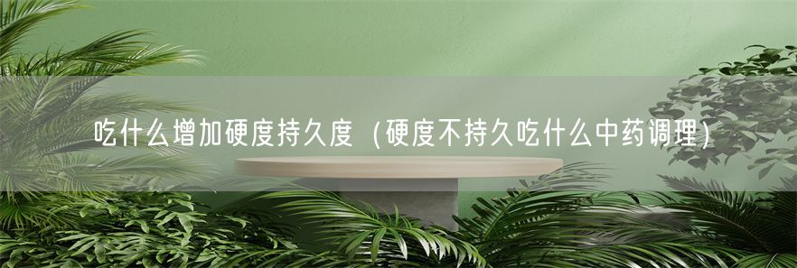 吃什么增加硬度持久度（硬度不持久吃什么中药调理）(1)