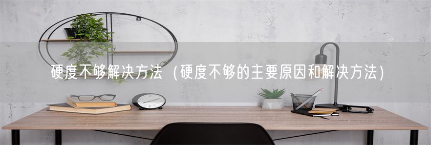 硬度不够解决方法（硬度不够的主要原因和解决方法）(1)