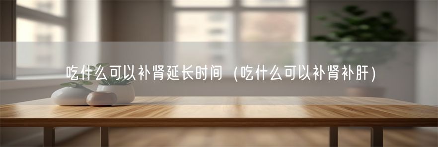 吃什么可以补肾延长时间（吃什么可以补肾补肝）(1)