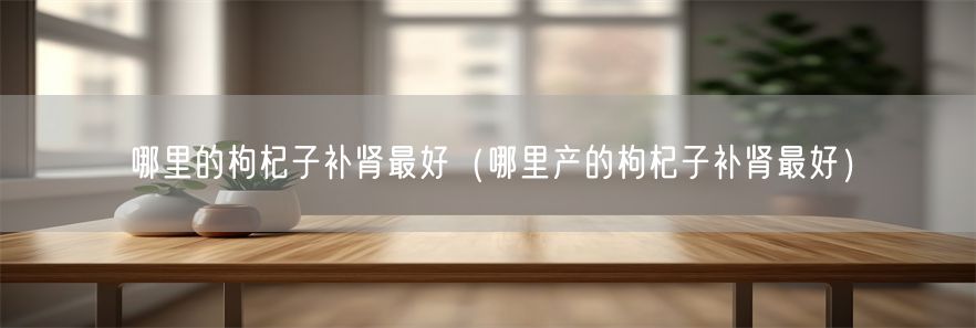 哪里的枸杞子补肾最好（哪里产的枸杞子补肾最好）(1)