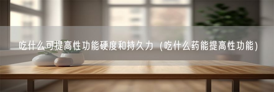 吃什么可提高性功能硬度和持久力（吃什么药能提高性功能）(1)