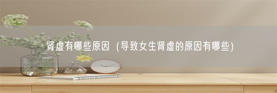 肾虚有哪些原因（导致女生肾虚的原因有哪些）(1)