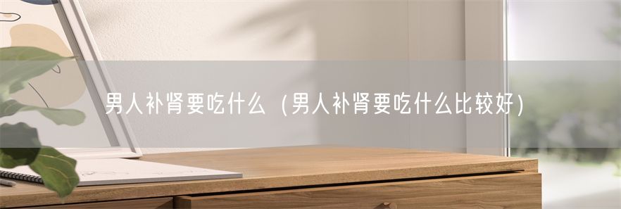 男人补肾要吃什么（男人补肾要吃什么比较好）(1)