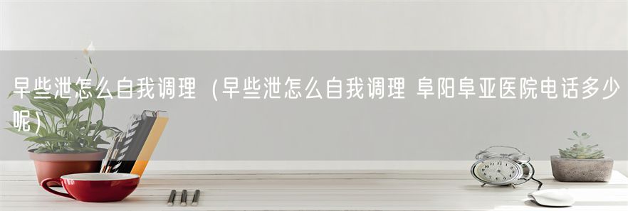 早些泄怎么自我调理（早些泄怎么自我调理 阜阳阜亚医院电话多少呢）(1)