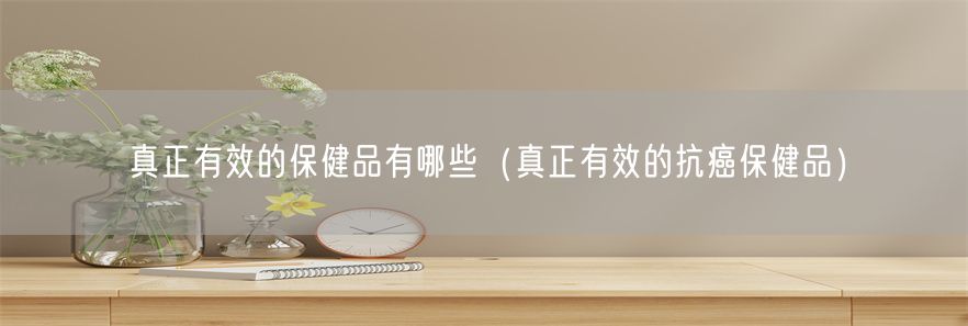 真正有效的保健品有哪些（真正有效的抗癌保健品）