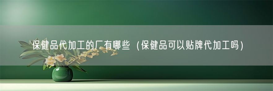 保健品代加工的厂有哪些（保健品可以贴牌代加工吗）