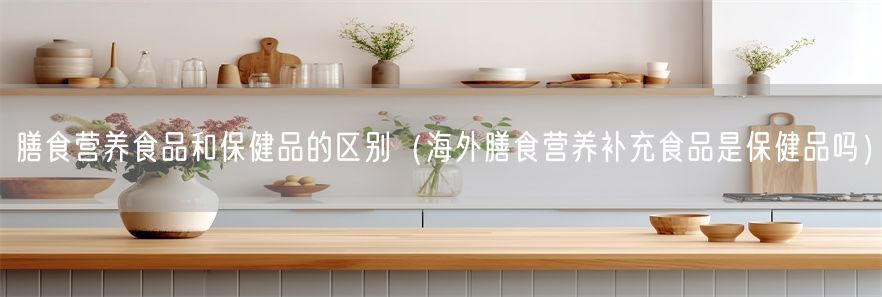 膳食营养食品和保健品的区别（海外膳食营养补充食品是保健品吗）