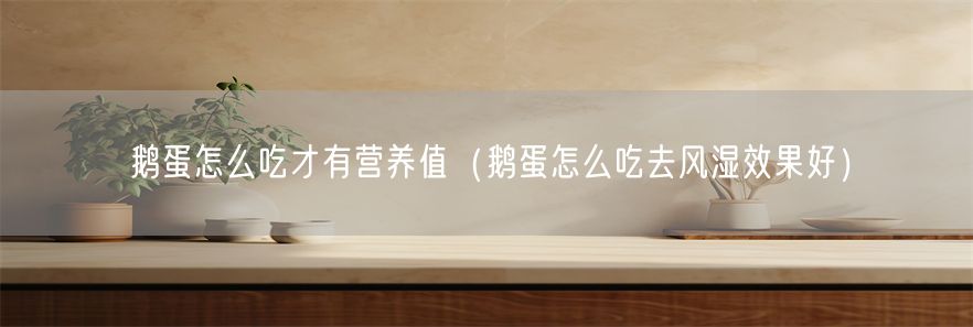 鹅蛋怎么吃才有营养值（鹅蛋怎么吃去风湿效果好）