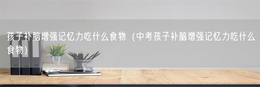 孩子补脑增强记忆力吃什么食物（中考孩子补脑增强记忆力吃什么食物）