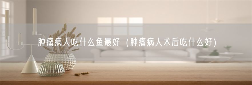 肿瘤病人吃什么鱼最好（肿瘤病人术后吃什么好）
