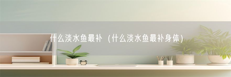 什么淡水鱼最补（什么淡水鱼最补身体）