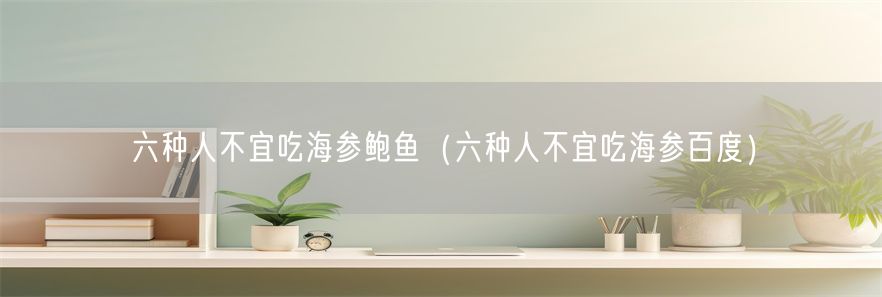 六种人不宜吃海参鲍鱼（六种人不宜吃海参百度）