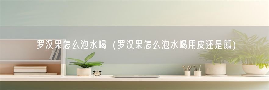 罗汉果怎么泡水喝（罗汉果怎么泡水喝用皮还是瓤）
