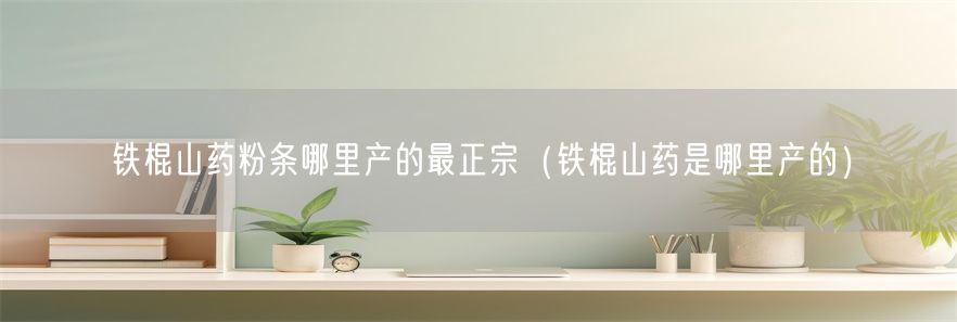 铁棍山药粉条哪里产的最正宗（铁棍山药是哪里产的）(1)