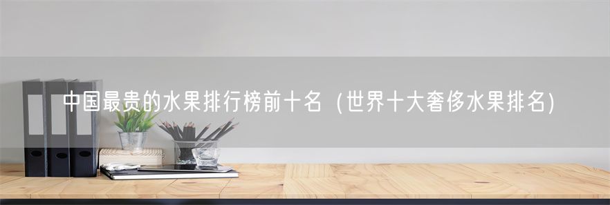 中国最贵的水果排行榜前十名（世界十大奢侈水果排名）(1)