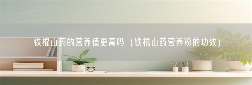 铁棍山药的营养值更高吗（铁棍山药营养粉的功效）(1)