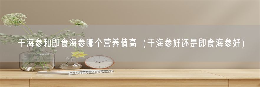 干海参和即食海参哪个营养值高（干海参好还是即食海参好）(1)