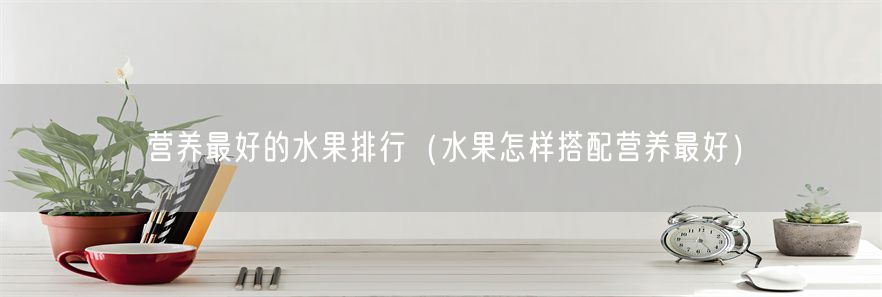 营养最好的水果排行（水果怎样搭配营养最好）(1)