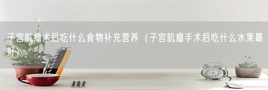 子宫肌瘤术后吃什么食物补充营养（子宫肌瘤手术后吃什么水果最好）(1)