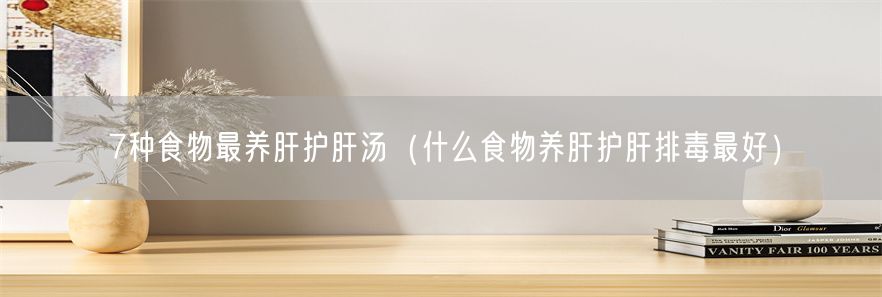 7种食物最养肝护肝汤（什么食物养肝护肝排毒最好）(1)