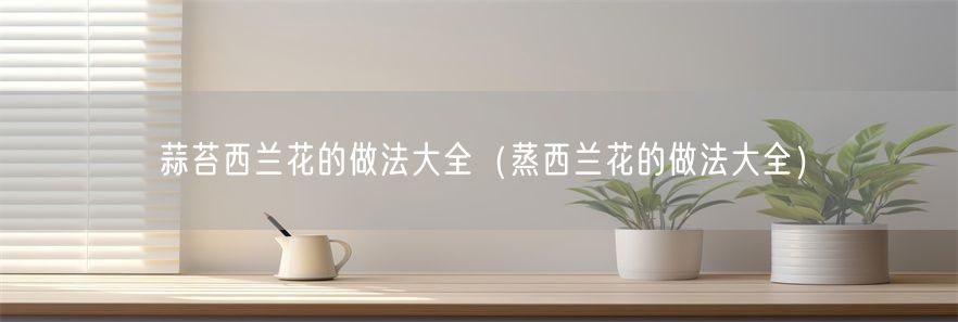蒜苔西兰花的做法大全（蒸西兰花的做法大全）(1)
