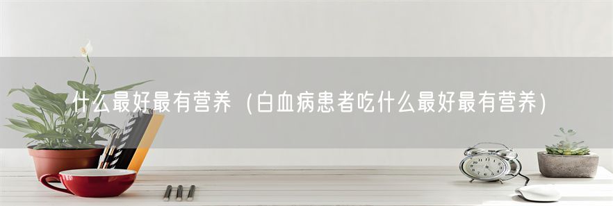 什么最好最有营养（白血病患者吃什么最好最有营养）(1)