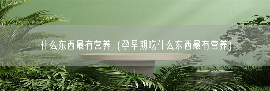 什么东西最有营养（孕早期吃什么东西最有营养）(1)