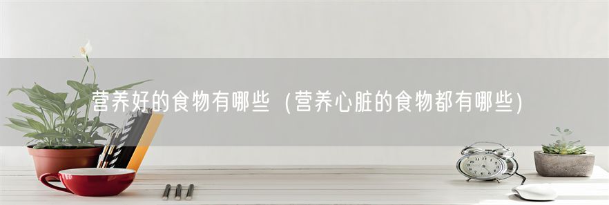 营养好的食物有哪些（营养心脏的食物都有哪些）(1)