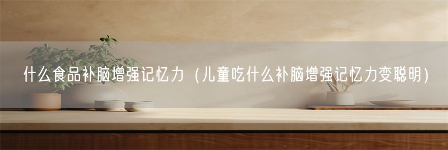 什么食品补脑增强记忆力（儿童吃什么补脑增强记忆力变聪明）(1)