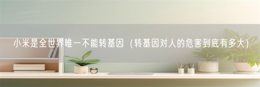 小米是全世界唯一不能转基因（转基因对人的危害到底有多大）(1)