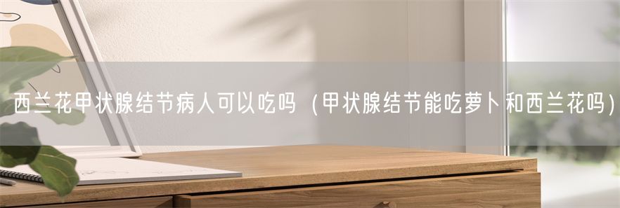 西兰花甲状腺结节病人可以吃吗（甲状腺结节能吃萝卜和西兰花吗）(1)